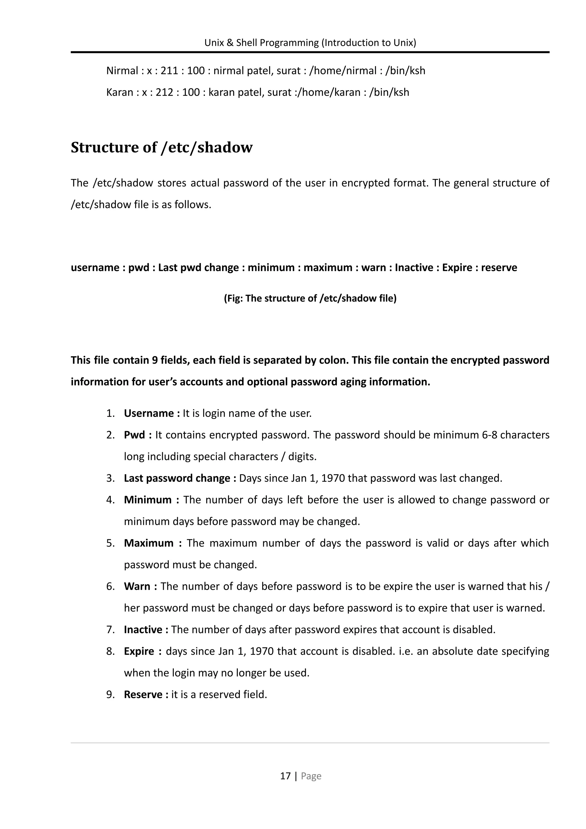 Unix & Shell Programming (Introduction to Unix) Nirmal : x : 211 : 100 : nirmal patel, surat : /home/nirmal : /bin/ksh Karan : x : 212 : 100 : karan patel, surat :/home/karan : /bin/ksh Structure of /etc/shadow The /etc/shadow stores actual password of the user in encrypted format. The general structure of /etc/shadow file is as follows. username : pwd : Last pwd change : minimum : maximum : warn : Inactive : Expire : reserve (Fig: The structure of /etc/shadow file) This file contain 9 fields, each field is separated by colon. This file contain the encrypted password information for user’s accounts and optional password aging information. 1. Username : It is login name of the user. 2. Pwd : It contains encrypted password. The password should be minimum 6-8 characters long including special characters / digits. 3. Last password change : Days since Jan 1, 1970 that password was last changed. 4. Minimum : The number of days left before the user is allowed to change password or minimum days before password may be changed. 5. Maximum : The maximum number of days the password is valid or days after which password must be changed. 6. Warn : The number of days before password is to be expire the user is warned that his / her password must be changed or days before password is to expire that user is warned. 7. Inactive : The number of days after password expires that account is disabled. 8. Expire : days since Jan 1, 1970 that account is disabled. i.e. an absolute date specifying when the login may no longer be used. 9. Reserve : it is a reserved field. 17 | Page 