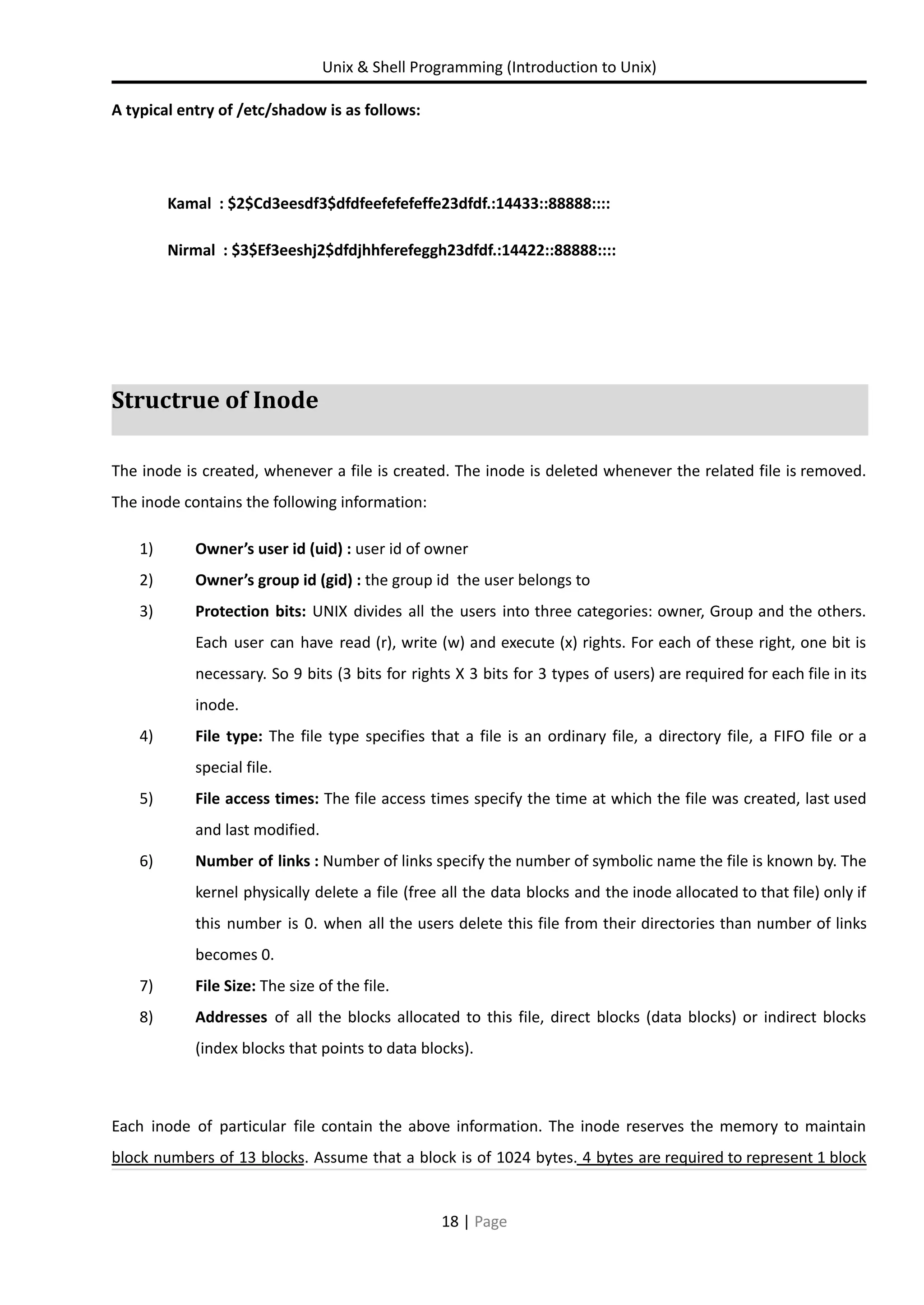 Unix & Shell Programming (Introduction to Unix) A typical entry of /etc/shadow is as follows: Kamal : $2$Cd3eesdf3$dfdfeefefefeffe23dfdf.:14433::88888:::: Nirmal : $3$Ef3eeshj2$dfdjhhferefeggh23dfdf.:14422::88888:::: Structrue of Inode The inode is created, whenever a file is created. The inode is deleted whenever the related file is removed. The inode contains the following information: 1) Owner’s user id (uid) : user id of owner 2) Owner’s group id (gid) : the group id the user belongs to 3) Protection bits: UNIX divides all the users into three categories: owner, Group and the others. Each user can have read (r), write (w) and execute (x) rights. For each of these right, one bit is necessary. So 9 bits (3 bits for rights X 3 bits for 3 types of users) are required for each file in its inode. 4) File type: The file type specifies that a file is an ordinary file, a directory file, a FIFO file or a special file. 5) File access times: The file access times specify the time at which the file was created, last used and last modified. 6) Number of links : Number of links specify the number of symbolic name the file is known by. The kernel physically delete a file (free all the data blocks and the inode allocated to that file) only if this number is 0. when all the users delete this file from their directories than number of links becomes 0. 7) File Size: The size of the file. 8) Addresses of all the blocks allocated to this file, direct blocks (data blocks) or indirect blocks (index blocks that points to data blocks). Each inode of particular file contain the above information. The inode reserves the memory to maintain block numbers of 13 blocks. Assume that a block is of 1024 bytes. 4 bytes are required to represent 1 block 18 | Page 