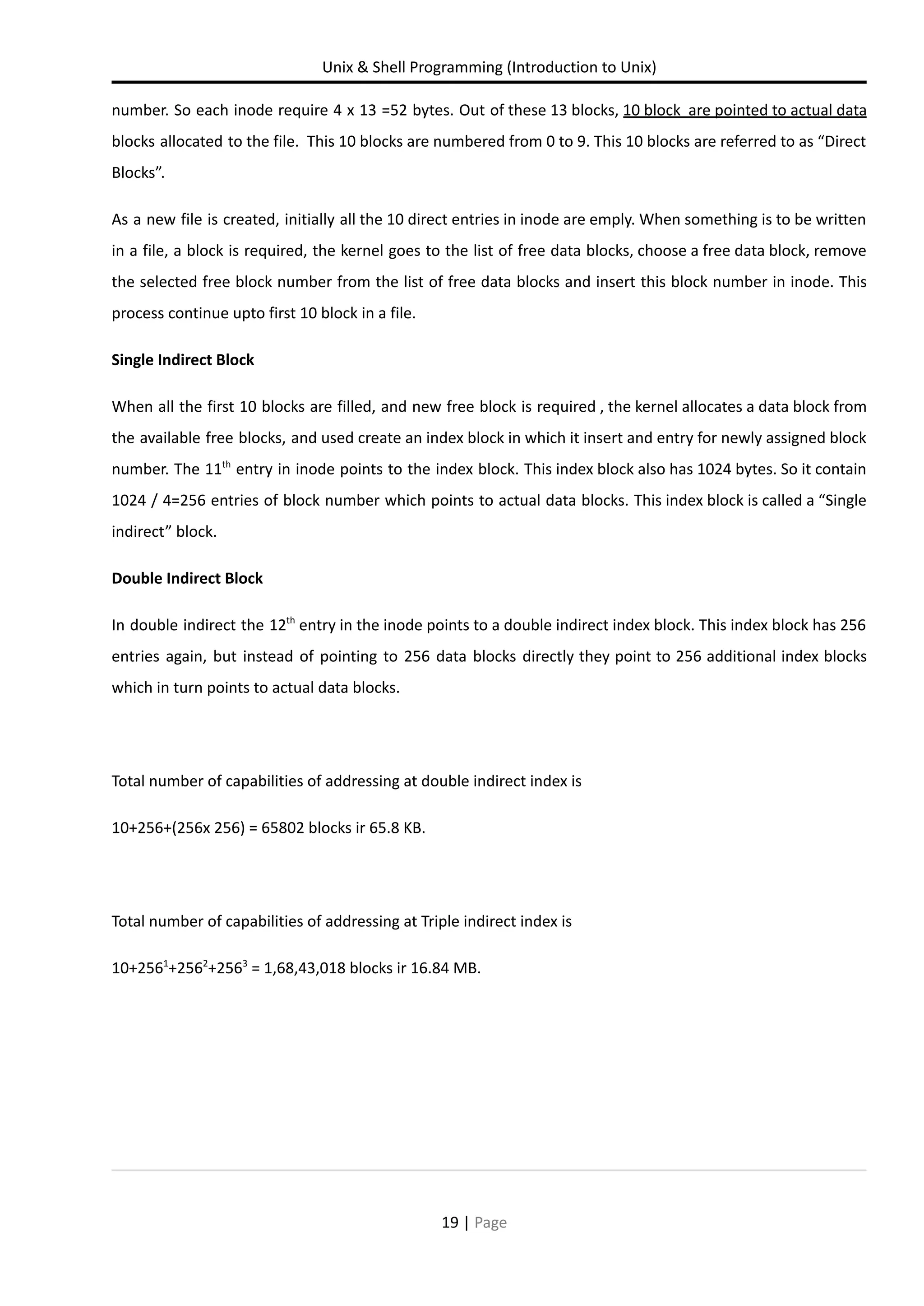 Unix & Shell Programming (Introduction to Unix) number. So each inode require 4 x 13 =52 bytes. Out of these 13 blocks, 10 block are pointed to actual data blocks allocated to the file. This 10 blocks are numbered from 0 to 9. This 10 blocks are referred to as “Direct Blocks”. As a new file is created, initially all the 10 direct entries in inode are emply. When something is to be written in a file, a block is required, the kernel goes to the list of free data blocks, choose a free data block, remove the selected free block number from the list of free data blocks and insert this block number in inode. This process continue upto first 10 block in a file. Single Indirect Block When all the first 10 blocks are filled, and new free block is required , the kernel allocates a data block from the available free blocks, and used create an index block in which it insert and entry for newly assigned block number. The 11th entry in inode points to the index block. This index block also has 1024 bytes. So it contain 1024 / 4=256 entries of block number which points to actual data blocks. This index block is called a “Single indirect” block. Double Indirect Block In double indirect the 12th entry in the inode points to a double indirect index block. This index block has 256 entries again, but instead of pointing to 256 data blocks directly they point to 256 additional index blocks which in turn points to actual data blocks. Total number of capabilities of addressing at double indirect index is 10+256+(256x 256) = 65802 blocks ir 65.8 KB. Total number of capabilities of addressing at Triple indirect index is 10+2561 +2562 +2563 = 1,68,43,018 blocks ir 16.84 MB. 19 | Page 