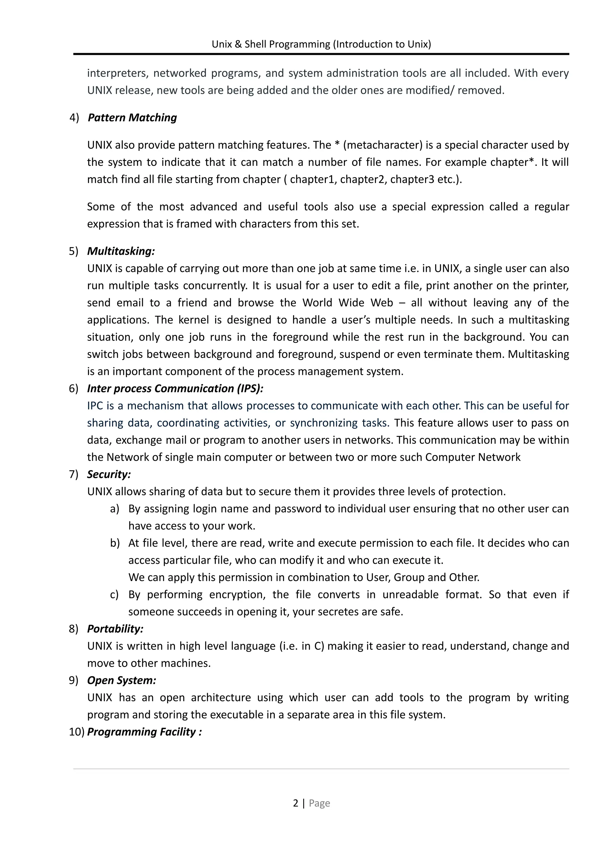 Unix & Shell Programming (Introduction to Unix) interpreters, networked programs, and system administration tools are all included. With every UNIX release, new tools are being added and the older ones are modified/ removed. 4) Pattern Matching UNIX also provide pattern matching features. The * (metacharacter) is a special character used by the system to indicate that it can match a number of file names. For example chapter*. It will match find all file starting from chapter ( chapter1, chapter2, chapter3 etc.). Some of the most advanced and useful tools also use a special expression called a regular expression that is framed with characters from this set. 5) Multitasking: UNIX is capable of carrying out more than one job at same time i.e. in UNIX, a single user can also run multiple tasks concurrently. It is usual for a user to edit a file, print another on the printer, send email to a friend and browse the World Wide Web – all without leaving any of the applications. The kernel is designed to handle a user’s multiple needs. In such a multitasking situation, only one job runs in the foreground while the rest run in the background. You can switch jobs between background and foreground, suspend or even terminate them. Multitasking is an important component of the process management system. 6) Inter process Communication (IPS): IPC is a mechanism that allows processes to communicate with each other. This can be useful for sharing data, coordinating activities, or synchronizing tasks. This feature allows user to pass on data, exchange mail or program to another users in networks. This communication may be within the Network of single main computer or between two or more such Computer Network 7) Security: UNIX allows sharing of data but to secure them it provides three levels of protection. a) By assigning login name and password to individual user ensuring that no other user can have access to your work. b) At file level, there are read, write and execute permission to each file. It decides who can access particular file, who can modify it and who can execute it. We can apply this permission in combination to User, Group and Other. c) By performing encryption, the file converts in unreadable format. So that even if someone succeeds in opening it, your secretes are safe. 8) Portability: UNIX is written in high level language (i.e. in C) making it easier to read, understand, change and move to other machines. 9) Open System: UNIX has an open architecture using which user can add tools to the program by writing program and storing the executable in a separate area in this file system. 10) Programming Facility : 2 | Page 