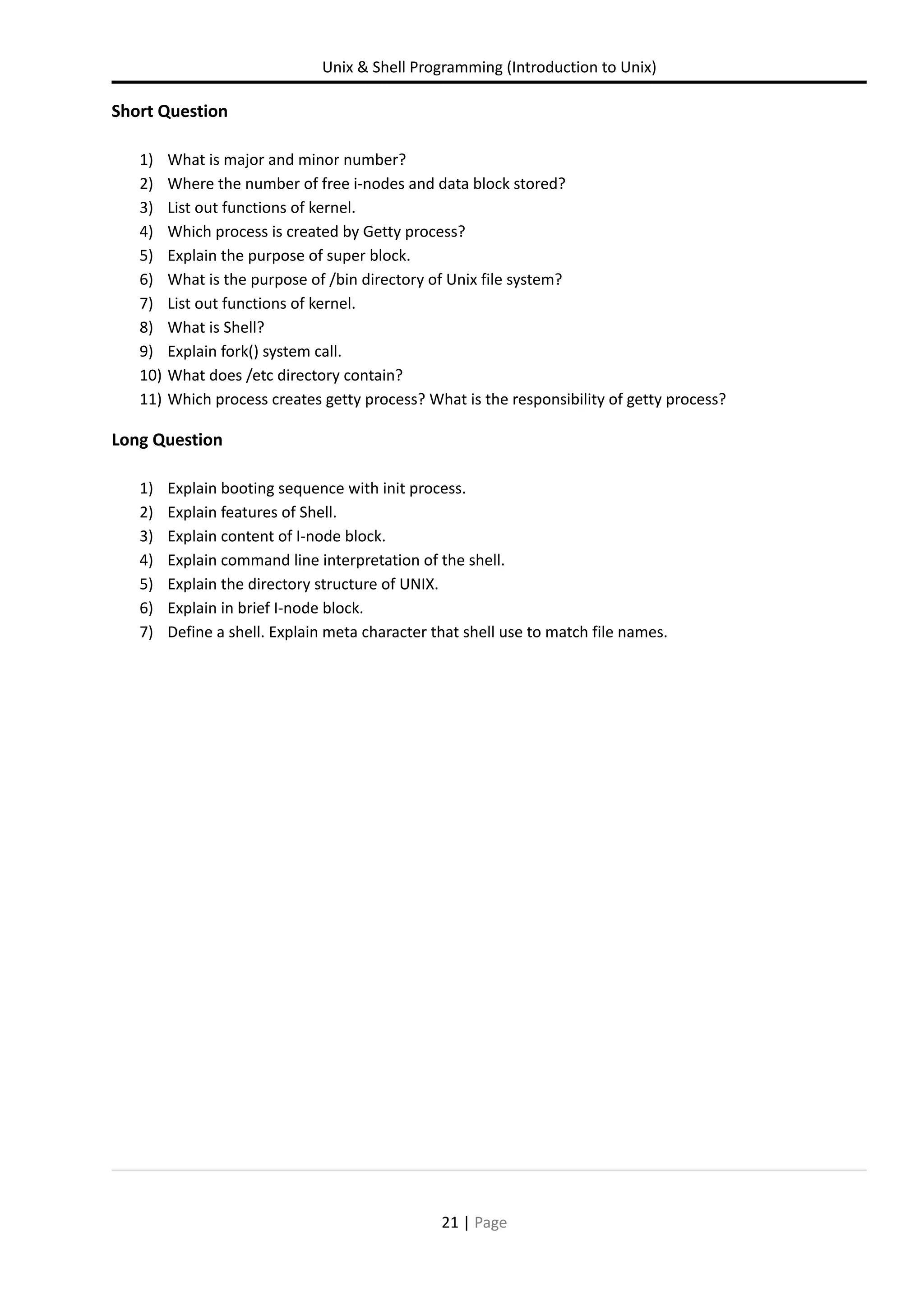 Unix & Shell Programming (Introduction to Unix) Short Question 1) What is major and minor number? 2) Where the number of free i-nodes and data block stored? 3) List out functions of kernel. 4) Which process is created by Getty process? 5) Explain the purpose of super block. 6) What is the purpose of /bin directory of Unix file system? 7) List out functions of kernel. 8) What is Shell? 9) Explain fork() system call. 10) What does /etc directory contain? 11) Which process creates getty process? What is the responsibility of getty process? Long Question 1) Explain booting sequence with init process. 2) Explain features of Shell. 3) Explain content of I-node block. 4) Explain command line interpretation of the shell. 5) Explain the directory structure of UNIX. 6) Explain in brief I-node block. 7) Define a shell. Explain meta character that shell use to match file names. 21 | Page 