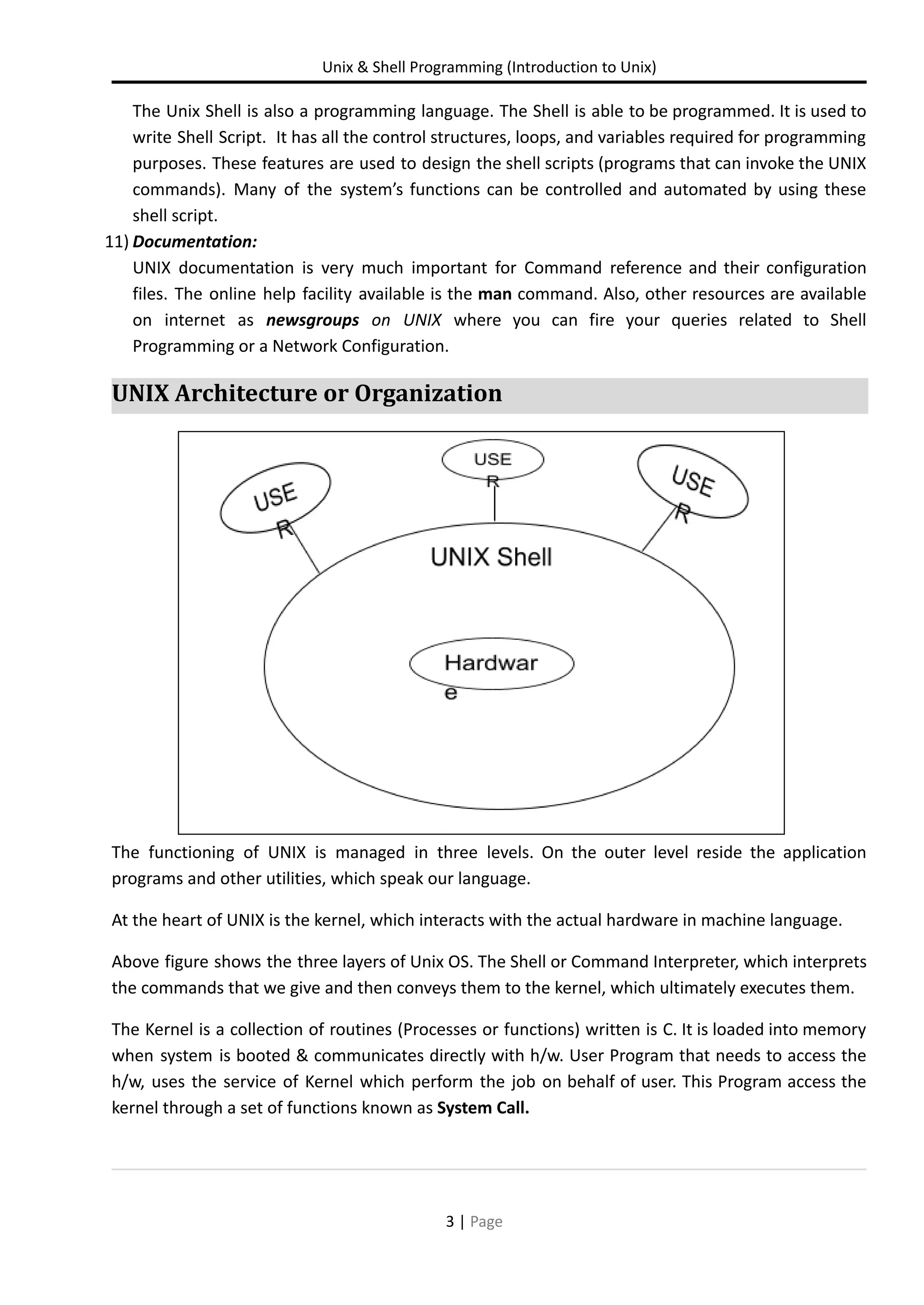 Unix & Shell Programming (Introduction to Unix) The Unix Shell is also a programming language. The Shell is able to be programmed. It is used to write Shell Script. It has all the control structures, loops, and variables required for programming purposes. These features are used to design the shell scripts (programs that can invoke the UNIX commands). Many of the system’s functions can be controlled and automated by using these shell script. 11) Documentation: UNIX documentation is very much important for Command reference and their configuration files. The online help facility available is the man command. Also, other resources are available on internet as newsgroups on UNIX where you can fire your queries related to Shell Programming or a Network Configuration. UNIX Architecture or Organization The functioning of UNIX is managed in three levels. On the outer level reside the application programs and other utilities, which speak our language. At the heart of UNIX is the kernel, which interacts with the actual hardware in machine language. Above figure shows the three layers of Unix OS. The Shell or Command Interpreter, which interprets the commands that we give and then conveys them to the kernel, which ultimately executes them. The Kernel is a collection of routines (Processes or functions) written is C. It is loaded into memory when system is booted & communicates directly with h/w. User Program that needs to access the h/w, uses the service of Kernel which perform the job on behalf of user. This Program access the kernel through a set of functions known as System Call. 3 | Page 