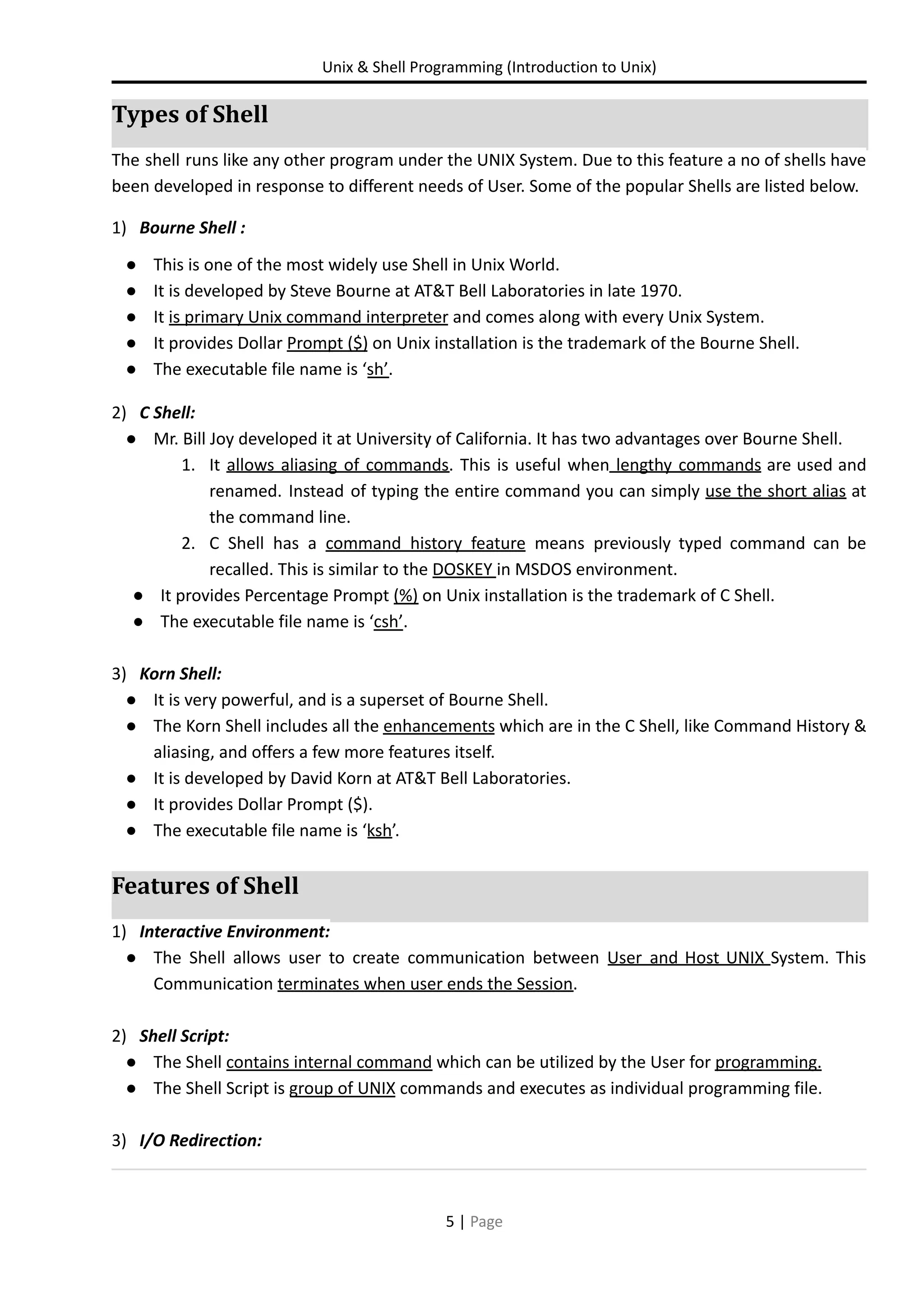 Unix & Shell Programming (Introduction to Unix) Types of Shell The shell runs like any other program under the UNIX System. Due to this feature a no of shells have been developed in response to different needs of User. Some of the popular Shells are listed below. 1) Bourne Shell : ● This is one of the most widely use Shell in Unix World. ● It is developed by Steve Bourne at AT&T Bell Laboratories in late 1970. ● It is primary Unix command interpreter and comes along with every Unix System. ● It provides Dollar Prompt ($) on Unix installation is the trademark of the Bourne Shell. ● The executable file name is ‘sh’. 2) C Shell: ● Mr. Bill Joy developed it at University of California. It has two advantages over Bourne Shell. 1. It allows aliasing of commands. This is useful when lengthy commands are used and renamed. Instead of typing the entire command you can simply use the short alias at the command line. 2. C Shell has a command history feature means previously typed command can be recalled. This is similar to the DOSKEY in MSDOS environment. ● It provides Percentage Prompt (%) on Unix installation is the trademark of C Shell. ● The executable file name is ‘csh’. 3) Korn Shell: ● It is very powerful, and is a superset of Bourne Shell. ● The Korn Shell includes all the enhancements which are in the C Shell, like Command History & aliasing, and offers a few more features itself. ● It is developed by David Korn at AT&T Bell Laboratories. ● It provides Dollar Prompt ($). ● The executable file name is ‘ksh’. Features of Shell 1) Interactive Environment: ● The Shell allows user to create communication between User and Host UNIX System. This Communication terminates when user ends the Session. 2) Shell Script: ● The Shell contains internal command which can be utilized by the User for programming. ● The Shell Script is group of UNIX commands and executes as individual programming file. 3) I/O Redirection: 5 | Page 