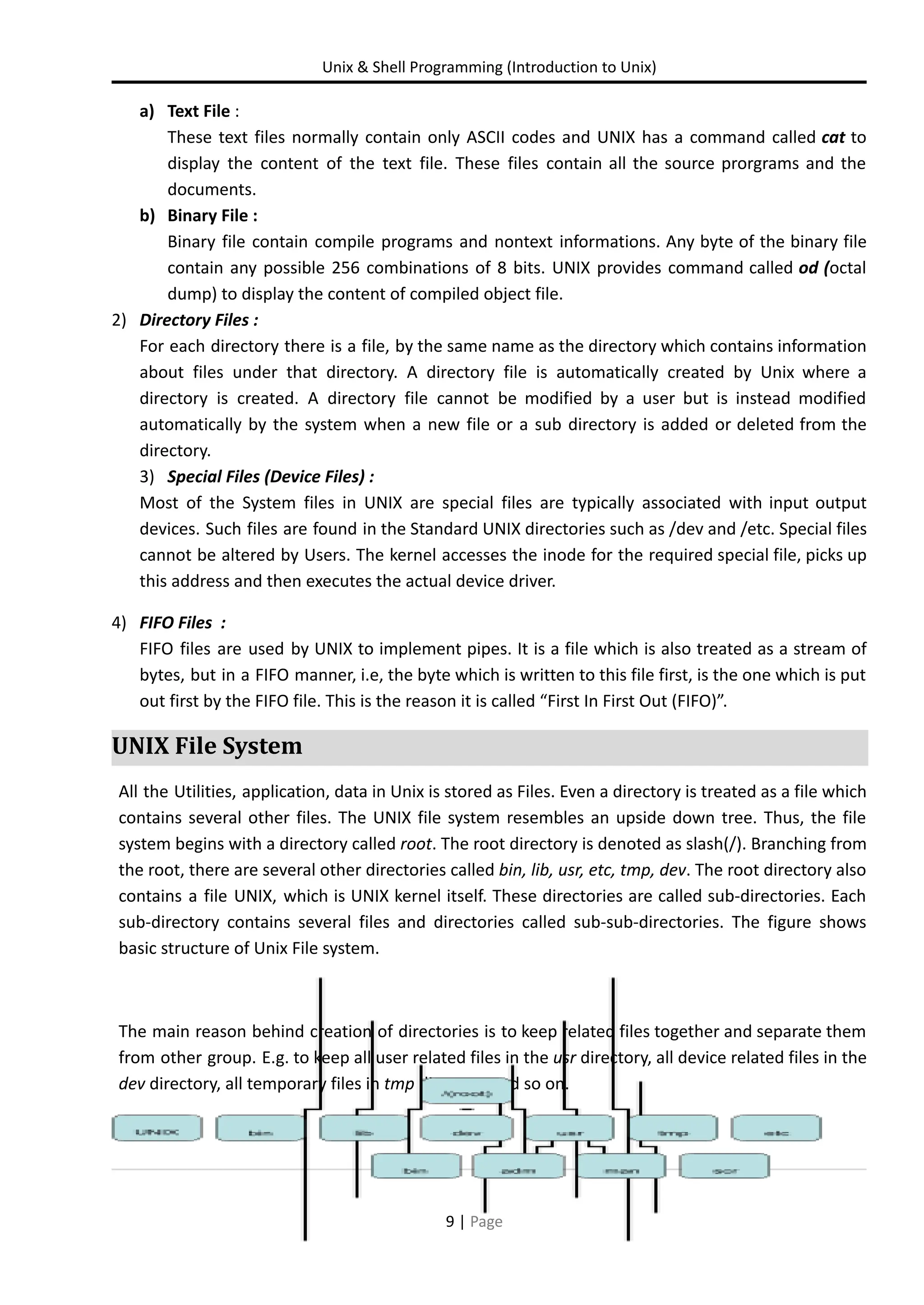 Unix & Shell Programming (Introduction to Unix) a) Text File : These text files normally contain only ASCII codes and UNIX has a command called cat to display the content of the text file. These files contain all the source prorgrams and the documents. b) Binary File : Binary file contain compile programs and nontext informations. Any byte of the binary file contain any possible 256 combinations of 8 bits. UNIX provides command called od (octal dump) to display the content of compiled object file. 2) Directory Files : For each directory there is a file, by the same name as the directory which contains information about files under that directory. A directory file is automatically created by Unix where a directory is created. A directory file cannot be modified by a user but is instead modified automatically by the system when a new file or a sub directory is added or deleted from the directory. 3) Special Files (Device Files) : Most of the System files in UNIX are special files are typically associated with input output devices. Such files are found in the Standard UNIX directories such as /dev and /etc. Special files cannot be altered by Users. The kernel accesses the inode for the required special file, picks up this address and then executes the actual device driver. 4) FIFO Files : FIFO files are used by UNIX to implement pipes. It is a file which is also treated as a stream of bytes, but in a FIFO manner, i.e, the byte which is written to this file first, is the one which is put out first by the FIFO file. This is the reason it is called “First In First Out (FIFO)”. UNIX File System All the Utilities, application, data in Unix is stored as Files. Even a directory is treated as a file which contains several other files. The UNIX file system resembles an upside down tree. Thus, the file system begins with a directory called root. The root directory is denoted as slash(/). Branching from the root, there are several other directories called bin, lib, usr, etc, tmp, dev. The root directory also contains a file UNIX, which is UNIX kernel itself. These directories are called sub-directories. Each sub-directory contains several files and directories called sub-sub-directories. The figure shows basic structure of Unix File system. The main reason behind creation of directories is to keep related files together and separate them from other group. E.g. to keep all user related files in the usr directory, all device related files in the dev directory, all temporary files in tmp directory and so on. 9 | Page 
