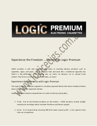 Experience the Freedom … Experience Logic Premium
LOGIC provides a safe and enjoyable alternative to smoking tobacco products such as
cigarettes, cigars and pipes. LOGIC products look and taste like a traditional cigarette but
there’s a big difference….. No burning ash, no smell, no tobacco, tar or second hand
smoke! Plus there’s no littering or ash, no butts, no mess!

Experience the Difference with Logic Premium
The Logic Premium electronic cigarette is a battery powered device that when inhaled provides
doses of non nicotine vaporised solution.
Logic’s distinctive product range delivers on taste, freshness and quality;-

 Fresh: One of the freshest products on the market – LOGIC products contain airtight
sealed juice cartridges which maintain freshness and flavour appeal.
 Draw: A 2.5 second draw ensuring 400 thick water vapour puffs – a far superior draw
than our competitors.

 