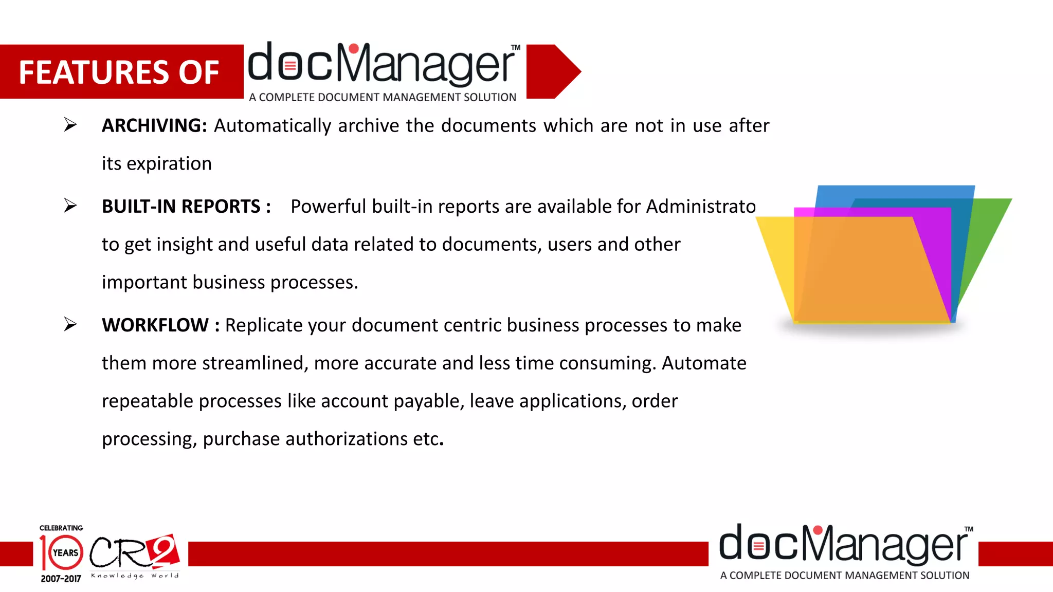  ARCHIVING: Automatically archive the documents which are not in use after
its expiration
 BUILT-IN REPORTS : Powerful built-in reports are available for Administrator
to get insight and useful data related to documents, users and other
important business processes.
 WORKFLOW : Replicate your document centric business processes to make
them more streamlined, more accurate and less time consuming. Automate
repeatable processes like account payable, leave applications, order
processing, purchase authorizations etc.
FEATURES OF
 
