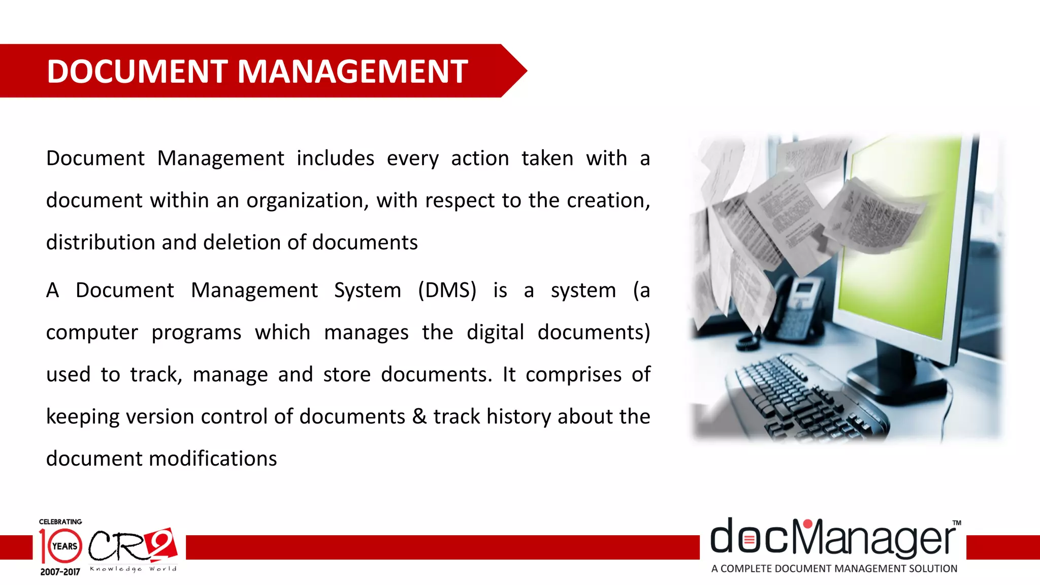 Document Management includes every action taken with a
document within an organization, with respect to the creation,
distribution and deletion of documents
A Document Management System (DMS) is a system (a
computer programs which manages the digital documents)
used to track, manage and store documents. It comprises of
keeping version control of documents & track history about the
document modifications
DOCUMENT MANAGEMENT
 