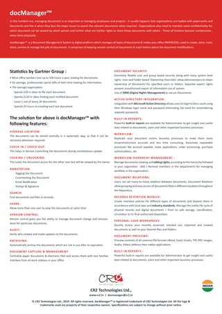 In this mordern era, managing documents is as important as managing employees and projects . It usually happens that organiza�ons are loaded with paperworks and
documents and this is when they face the major issues to search the relevant documents when required . Organiza�ons also need to maintain some conﬁden�ality for,
which document can be viewed by which person and further what are his/her rights to share those documents with others . These all fun�ons become cumbersome ,
when done physically .
docManager™ is a Document Management System (a digital pla�orm which manages all types of documents & makes your oﬃce PAPERLESS), used to create, store, track,
share, archive & manage the pile of documents. It comprises of keeping version control of documents & track history about the document modiﬁca�ons.
docManager™
Sta�s�cs by Gartner Group :
• Most oﬃce workers lose up to 500 hours a year, looking for documents.
• On average, professionals spend 50% of their �me looking for informa�on.
• The average organiza�on:
- Spends $20 in labor to ﬁle each document.
- Spends $120 in labor ﬁnding each misﬁled document.
- Loses 1 out of every 20 documents.
- Spends 25 hours re-crea�ng each lost document
The solu�on for above is docManager™ with
following features:
STORAGE LOCATION:
The documents can be stored centrally in a systema�c way, so that it can be
retrieved whenever required.
CHECK-IN / CHECK-OUT:
This helps in Version Controlling the documents during simultaneous update.
LOCKING / UNLOCKING:
This Locks the document access for the other user but will be viewed by the owner.
ANNOTATION:
- Tagging the Document
- Commen�ng the Document
- Email No�ﬁca�on
- Stamps & Signature
SEARCH:
Find documents and ﬁles in seconds.
SHARE:
Allow more than one user to view the documents at same �me
VERSION CONTROL:
Version control gives you the ability to manage document change and revision.
done for par�cular documents.
AUDIT:
Verify who viewed and made updates to the documents.
ARCHIVING:
Automa�cally archive the documents which are not in use a�er its expira�on.
DOCUMENT CAPTURE & MANAGEMENT:
Centralize paper documents & electronic ﬁles and access them with one familiar
interface from all work sta�ons in your oﬃce
DOCUMENT SECURITY:
Extremely ﬂexible user and group based security along with many system level
rights .User and Folder based ‘Ownership Overrides’ allow administrators to retain
ownership of documents for speciﬁed users or folders. Separate export rights
prevent unauthorized export of informa�on out of system.
Use of DRM (Digital Rights Management) to secure Documents.
ACTIVE DIRECTORY INTEGRATION:
Integra�onwithMicroso�Ac�veDirectoryallowsuserstologintoDocs-vaultusing
their Windows login name and password elimina�ng the need for remembering
separate passwords.
BUILT-IN REPORTS:
Powerful built-in reports are available for Administrator to get insight and useful
data related to documents, users and other important business processes.
WORKFLOW:
Replicate your document centric business processes to make them more
streamlined,more accurate and less �me consuming. Automate repeatable
processes like account payable, leave applica�ons, order processing, purchase
authoriza�ons, etc
WORKFLOW HIERARCHY MANAGEMENT :
Manage documents viewing and edi�ng rights, according to the hierarchy followed
in your organis�on . Add / Remove members in the departments for managing
workfow in the organisa�on .
DOCUMENT RELATIONS:
Users can set many-to-many rela�ons between documents. Document Rela�ons
allowgroupingandeasyaccessofdocumentsﬁledindiﬀerentloca�onsthroughout
the Repository.
RECORDS RETENTION MODULE:
Create reten�on policies for diﬀerent types of documents and dispose them in
accordance with local laws and industry standards. Manage the en�re life cycle of
physical records and digital documents – from its safe storage, classiﬁca�on,
circula�on to its ﬁnal authorized disposi�on.
PERSONAL USER WORKSPACES:
Quickly access your recently accessed, checked out, imported and created
documents as well as your favorite ﬁles and folders.
DOCUMENT PREVIEWS:
Preview contents of all common ﬁle formats (Word, Excel, Emails, Tiﬀ, PDF, images,
Audio, Video) without their na�ve applica�ons
BUILT-IN REPORTS :
Powerful built-in reports are available for Administrator to get insight and useful
data related to documents, users and other important business processes.
© CR2 Technologies Ltd., 2010. All rights reserved. docManagerTM
is registered trademark of CR2 Technologies Ltd. All the logo &
trademarks used are property of their respec�ve owners. Speciﬁca�ons are subject to change without prior no�ce.
CR2 Technologies Ltd.,
www.cr2.in | docmanager@cr2.in
 