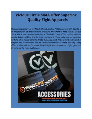 Vicious Circle MMA Offer Superior
           Quality Fight Apparels

Thailand is popular for its MMA (Mixed Martial Arts) events. Fight Sports is
an integral part of their culture. Owing to this Martial Arts legacy, Vicious
Circle MMA has become apparent in Thailand. They offer stylish superior
quality MMA clothing line to their customers. They make use of premium
clothing while manufacturing these MMA apparels. Vicious Circle is based in
Bangkok and is renowned for its unique assortment of MMA clothing. They
offer stylish and performance based fight sports apparels, fight gear and
street wear to their customers.
 