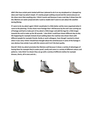 didn’t like how certain parts looked with how I planned to do it on my storyboard so I changed my
ideas and I kept my advert simple. It’s mainly people walking around and the camera focuses on
the shoes more than anything else, I think it works well because it was a wet day it shows how the
Doc Martens are water proof and who I used as models don’t seem to care about the weather
during filming.
If I were to do my advert again I think I would plan it a little better and be more organised when it
came to the planning. I’d also shoot more footage than I did because by the end I was running out
of footage and had to make part of my advert a little longer and add the logo for a little longer
towards the end to make up the 30 seconds. I also think I could have shown different day-to-day
life happening for example instead of just walking down the road but also shown them with
different people for example friends, family or work colleagues. Even though I wanted to shoot
when it was rainy I think I should have thought about the wind because in some of the footage it
was obvious how windy it was with the camera and it isn’t the best quality.
Overall I think my advert promotes Doc Martens well because it shows a variety of advantages of
having them for example they’re water proof, comfy and come in a variety of different colours and
patterns. I also think I’ve shown they can go with a variety of different clothes for example
dresses, shorts, all in ones and etc…
 