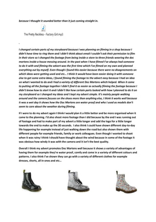 because I thought it sounded better than it just coming straight in.
The Pretty Reckless - Factory Girl.mp3
.
I changed certain parts of my storyboard because I was planning on filming in a shop because I
didn’t have time to ring them and I didn’t think about email I couldn’t ask their permission to film
in their store so I changed the footage from being inside a store to three friends wearing the doc
martens inside a house messing around. In the past when I have filmed I’ve always had someone
to do it with and filming the advert was the first time which I’ve filmed on my own and planned
everything out by myself. Even though I found this easier because there were no disagreements on
which ideas were getting used and etc… I think it would have been easier doing it with someone
else to get some extra ideas, I found filming the footage to the advert easy because I had an idea
on what I wanted to do and I had a variety of different Doc Martens which helped. When it came
to putting all the footage together I didn’t find it as easier as actually filming the footage because I
didn’t know how to start it and I didn’t like how certain parts looked with how I planned to do it on
my storyboard so I changed my ideas and I kept my advert simple. It’s mainly people walking
around and the camera focuses on the shoes more than anything else, I think it works well because
it was a wet day it shows how the Doc Martens are water proof and who I used as models don’t
seem to care about the weather during filming.
If I were to do my advert again I think I would plan it a little better and be more organised when it
came to the planning. I’d also shoot more footage than I did because by the end I was running out
of footage and had to make part of my advert a little longer and add the logo for a little longer
towards the end to make up the 30 seconds. I also think I could have shown different day-to-day
life happening for example instead of just walking down the road but also shown them with
different people for example friends, family or work colleagues. Even though I wanted to shoot
when it was rainy I think I should have thought about the wind because in some of the footage it
was obvious how windy it was with the camera and it isn’t the best quality.
Overall I think my advert promotes Doc Martens well because it shows a variety of advantages of
having them for example they’re water proof, comfy and come in a variety of different colours and
patterns. I also think I’ve shown they can go with a variety of different clothes for example
dresses, shorts, all in ones and etc…
 