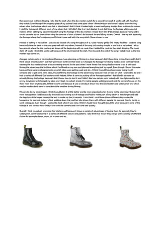 then zooms out to them skipping. I also like the start when the doc martens switch for a second from each it works well with how fast
they switch. Even though I like majority parts of my advert I had some parts where I filmed indoors and when I added them into my
advert after the footage which was shot in Manchester I didn’t think it looked right or went well going straight from outdoors to indoors.
I tried the footage at different parts of my advert but I still didn’t like it so I just deleted it and didn’t use the footage which was shot
indoors. When editing my advert instead of using the footage of the doc martens I made them into JPEG images because Harry said it
would be easier to use them when using the amount of shots of them I did towards the end of my advert. Overall I like my edit especially
the footage where they’re skipping and I think it goes well with the song which I have chosen to use.
Instead of talking in my advert I just used 30 seconds of a song throughout of it, I used Factory girl by The Pretty Reckless I used this song
because I think the beat to the song goes well with my advert. Instead of the song just coming straight in and out of my advert I left a
few seconds where the doc martens get shown at the beginning with no music then I added the music as they start skipping. The music
starts off louder I think this works well because of the drum beat at the start. Then towards the end of the song I faded it out as the Doc
marten logo comes on.
changed certain parts of my storyboard because I was planning on filming in a shop because I didn’t have time to ring them and I didn’t
think about email I couldn’t ask their permission to film in their store so I changed the footage from being inside a store to three friends
wearing the doc martens inside a house messing around. In the past when I have filmed I’ve always had someone to do it with and
filming the advert was the first time which I’ve filmed on my own and planned everything out by myself. Even though I found this easier
because there were no disagreements on which ideas were getting used and etc… I think it would have been easier doing it with
someone else to get some extra ideas, I found filming the footage to the advert easy because I had an idea on what I wanted to do and I
had a variety of different Doc Martens which helped. When it came to putting all the footage together I didn’t find it as easier as
actually filming the footage because I didn’t know how to start it and I didn’t like how certain parts looked with how I planned to do it
on my storyboard so I changed my ideas and I kept my advert simple. It’s mainly people walking around and the camera focuses on the
shoes more than anything else, I think it works well because it was a wet day it shows how the Doc Martens are water proof and who I
used as models don’t seem to care about the weather during filming.
If I were to do my advert again I think I would plan it a little better and be more organised when it came to the planning. I’d also shoot
more footage than I did because by the end I was running out of footage and had to make part of my advert a little longer and add
the logo for a little longer towards the end to make up the 30 seconds. I also think I could have shown different day-to-day life
happening for example instead of just walking down the road but also shown them with different people for example friends, family or
work colleagues. Even though I wanted to shoot when it was rainy I think I should have thought about the wind because in some of the
footage it was obvious how windy it was with the camera and it isn’t the best quality.
Overall I think my advert promotes Doc Martens well because it shows a variety of advantages of having them for example they’re
water proof, comfy and come in a variety of different colours and patterns. I also think I’ve shown they can go with a variety of different
clothes for example dresses, shorts, all in ones and etc…
 