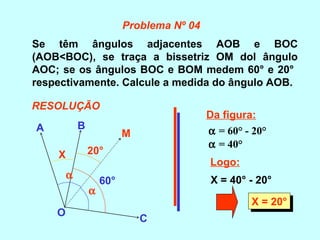Se têm ângulos adjacentes AOB e BOC
(AOB<BOC), se traça a bissetriz OM dol ângulo
AOC; se os ângulos BOC e BOM medem 60° e 20°
respectivamente. Calcule a medida do ângulo AOB.
A B
O
C
M
α
α
60°
20°X
Da figura:
α = 60° - 20°
Logo:
X = 40° - 20°
α = 40°
X = 20°X = 20°
Problema Nº 04
RESOLUÇÃO
 
