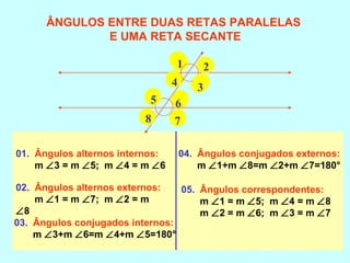 01. Ângulos alternos internos:
m ∠3 = m ∠5; m ∠4 = m ∠6
02. Ângulos alternos externos:
m ∠1 = m ∠7; m ∠2 = m
∠8
03. Ângulos conjugados internos:
m ∠3+m ∠6=m ∠4+m ∠5=180°
04. Ângulos conjugados externos:
m ∠1+m ∠8=m ∠2+m ∠7=180°
05. Ângulos correspondentes:
m ∠1 = m ∠5; m ∠4 = m ∠8
m ∠2 = m ∠6; m ∠3 = m ∠7
ÂNGULOS ENTRE DUAS RETAS PARALELAS
E UMA RETA SECANTE
1 2
34
5 6
78
 