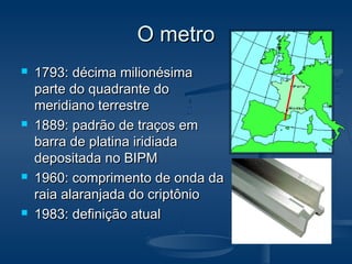O metroO metro
 1793: décima milionésima1793: décima milionésima
parte do quadrante doparte do quadrante do
meridiano terrestremeridiano terrestre
 1889: padrão de traços em1889: padrão de traços em
barra de platina iridiadabarra de platina iridiada
depositada no BIPMdepositada no BIPM
 1960: comprimento de onda da1960: comprimento de onda da
raia alaranjada do criptônioraia alaranjada do criptônio
 1983: definição atual1983: definição atual
 
