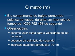 O metro (m)O metro (m)
 É o comprimento do trajeto percorridoÉ o comprimento do trajeto percorrido
pela luz no vácuo, durante um intervalo depela luz no vácuo, durante um intervalo de
tempo de 1/299 792 458 de segundotempo de 1/299 792 458 de segundo
 Observações:Observações:
 assume valor exato para a velocidade da luzassume valor exato para a velocidade da luz
no vácuono vácuo
 depende da definição do segundodepende da definição do segundo
 incerteza atual de reprodução: 10incerteza atual de reprodução: 10-11-11
mm
 