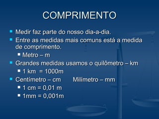 COMPRIMENTOCOMPRIMENTO
 Medir faz parte do nosso dia-a-dia.Medir faz parte do nosso dia-a-dia.
 Entre as medidas mais comuns está a medidaEntre as medidas mais comuns está a medida
de comprimento.de comprimento.
 Metro – mMetro – m
 Grandes medidas usamos o quilômetro – kmGrandes medidas usamos o quilômetro – km
 1 km = 1000m1 km = 1000m
 Centímetro – cm Milímetro – mmCentímetro – cm Milímetro – mm
 1 cm = 0,01 m1 cm = 0,01 m
 1mm = 0,001m1mm = 0,001m
 