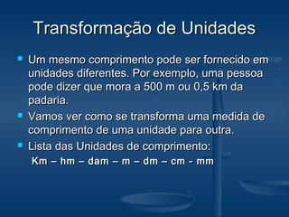 Transformação de UnidadesTransformação de Unidades
 Um mesmo comprimento pode ser fornecido emUm mesmo comprimento pode ser fornecido em
unidades diferentes. Por exemplo, uma pessoaunidades diferentes. Por exemplo, uma pessoa
pode dizer que mora a 500 m ou 0,5 km dapode dizer que mora a 500 m ou 0,5 km da
padaria.padaria.
 Vamos ver como se transforma uma medida deVamos ver como se transforma uma medida de
comprimento de uma unidade para outra.comprimento de uma unidade para outra.
 Lista das Unidades de comprimento:Lista das Unidades de comprimento:
Km – hm – dam – m – dm – cm - mmKm – hm – dam – m – dm – cm - mm
 