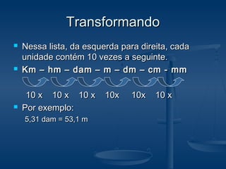 TransformandoTransformando
 Nessa lista, da esquerda para direita, cadaNessa lista, da esquerda para direita, cada
unidade contém 10 vezes a seguinte.unidade contém 10 vezes a seguinte.
 Km – hm – dam – m – dm – cm - mmKm – hm – dam – m – dm – cm - mm
10 x 10 x 10 x 10x 10x 10 x10 x 10 x 10 x 10x 10x 10 x
 Por exemplo:Por exemplo:
5,31 dam = 53,1 m5,31 dam = 53,1 m
 