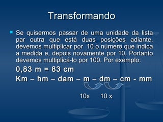 TransformandoTransformando
 Se quisermos passar de uma unidade da listaSe quisermos passar de uma unidade da lista
par outra que está duas posições adiante,par outra que está duas posições adiante,
devemos multiplicar por 10 o número que indicadevemos multiplicar por 10 o número que indica
a medida e, depois novamente por 10. Portantoa medida e, depois novamente por 10. Portanto
devemos multiplicá-lo por 100. Por exemplo:devemos multiplicá-lo por 100. Por exemplo:
0,83 m = 83 cm0,83 m = 83 cm
Km – hm – dam – m – dm – cm - mmKm – hm – dam – m – dm – cm - mm
10x 10 x10x 10 x
 