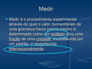 MedirMedir
 Medir é o procedimento experimentalMedir é o procedimento experimental
através do qual o valor momentâneo deatravés do qual o valor momentâneo de
uma grandeza física (mensurando) éuma grandeza física (mensurando) é
determinado como umdeterminado como um múltiplomúltiplo e/ou umae/ou uma
fraçãofração de umade uma unidadeunidade, estabelecida por, estabelecida por
um padrão, eum padrão, e reconhecidareconhecida
internacionalmenteinternacionalmente..
 