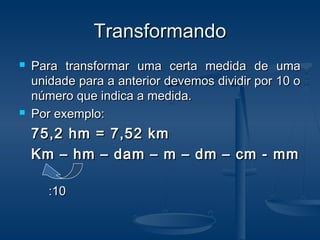 TransformandoTransformando
 Para transformar uma certa medida de umaPara transformar uma certa medida de uma
unidade para a anterior devemos dividir por 10 ounidade para a anterior devemos dividir por 10 o
número que indica a medida.número que indica a medida.
 Por exemplo:Por exemplo:
75,2 hm = 7,52 km75,2 hm = 7,52 km
Km – hm – dam – m – dm – cm - mmKm – hm – dam – m – dm – cm - mm
:10:10
 