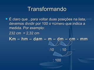 TransformandoTransformando
 É claro que , para voltar duas posições na lista,É claro que , para voltar duas posições na lista,
devemos dividir por 100 o número que indica adevemos dividir por 100 o número que indica a
medida. Por exemplo:medida. Por exemplo:
232 cm = 2,32 cm232 cm = 2,32 cm
Km – hm – dam – m – dm – cm - mmKm – hm – dam – m – dm – cm - mm
:10 : 10:10 : 10
: 100: 100
 