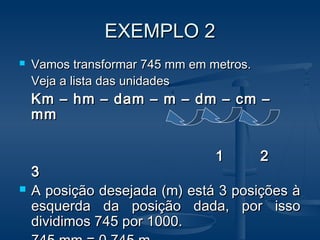 EXEMPLO 2EXEMPLO 2
 Vamos transformar 745 mm em metros.Vamos transformar 745 mm em metros.
Veja a lista das unidadesVeja a lista das unidades
Km – hm – dam – m – dm – cm –Km – hm – dam – m – dm – cm –
mmmm
1 21 2
33
 A posição desejada (m) está 3 posições àA posição desejada (m) está 3 posições à
esquerda da posição dada, por issoesquerda da posição dada, por isso
dividimos 745 por 1000.dividimos 745 por 1000.
 
