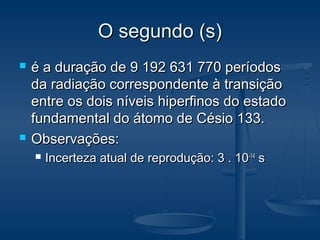 O segundo (s)O segundo (s)
 é a duração de 9 192 631 770 períodosé a duração de 9 192 631 770 períodos
da radiação correspondente à transiçãoda radiação correspondente à transição
entre os dois níveis hiperfinos do estadoentre os dois níveis hiperfinos do estado
fundamental do átomo de Césio 133.fundamental do átomo de Césio 133.
 Observações:Observações:
 Incerteza atual de reprodução: 3 . 10Incerteza atual de reprodução: 3 . 10-14-14
ss
 