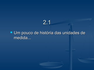 2.12.1
 Um pouco de história das unidades deUm pouco de história das unidades de
medida...medida...
 