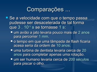 Comparações ...Comparações ...
 Se a velocidade com que o tempo passaSe a velocidade com que o tempo passa
pudesse ser desacelerada de tal formapudesse ser desacelerada de tal forma
queque 3 . 103 . 10-14-14
ss se tornassese tornasse 1 s1 s::
 um avião a jato levaria pouco mais deum avião a jato levaria pouco mais de 2 anos2 anos
para percorrerpara percorrer 1 mm1 mm..
 o tempo em que uma lâmpada de flash ficariao tempo em que uma lâmpada de flash ficaria
acesa seria da ordem deacesa seria da ordem de 10 anos10 anos..
 uma turbina de dentista levaria cerca deuma turbina de dentista levaria cerca de 2020
anosanos para completar apenas uma rotação.para completar apenas uma rotação.
 um ser humano levaria cerca deum ser humano levaria cerca de 200 séculos200 séculos
para piscar o olho.para piscar o olho.
 