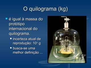 O quilograma (kg)O quilograma (kg)
 é igual à massa doé igual à massa do
protótipoprotótipo
internacional dointernacional do
quilograma.quilograma.
 incerteza atual deincerteza atual de
reprodução: 10reprodução: 10-9-9
gg
 busca-se umabusca-se uma
melhor definição ...melhor definição ...
 