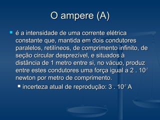 O ampere (A)O ampere (A)
 é a intensidade de uma corrente elétricaé a intensidade de uma corrente elétrica
constante que, mantida em dois condutoresconstante que, mantida em dois condutores
paralelos, retilíneos, de comprimento infinito, deparalelos, retilíneos, de comprimento infinito, de
seção circular desprezível, e situados àseção circular desprezível, e situados à
distância de 1 metro entre si, no vácuo, produzdistância de 1 metro entre si, no vácuo, produz
entre estes condutores uma força igual a 2 . 10entre estes condutores uma força igual a 2 . 10-7-7
newton por metro de comprimento.newton por metro de comprimento.
 incerteza atual de reprodução: 3 . 10incerteza atual de reprodução: 3 . 10-7-7
AA
 