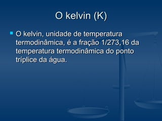 O kelvin (K)O kelvin (K)
 O kelvin, unidade de temperaturaO kelvin, unidade de temperatura
termodinâmica, é a fração 1/273,16 datermodinâmica, é a fração 1/273,16 da
temperatura termodinâmica do pontotemperatura termodinâmica do ponto
tríplice da água.tríplice da água.
 