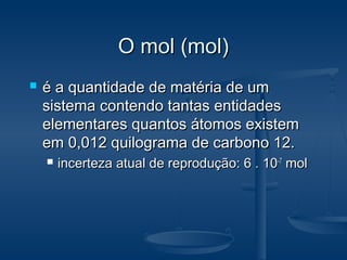O mol (mol)O mol (mol)
 é a quantidade de matéria de umé a quantidade de matéria de um
sistema contendo tantas entidadessistema contendo tantas entidades
elementares quantos átomos existemelementares quantos átomos existem
em 0,012 quilograma de carbono 12.em 0,012 quilograma de carbono 12.
 incerteza atual de reprodução: 6 . 10incerteza atual de reprodução: 6 . 10-7-7
molmol
 