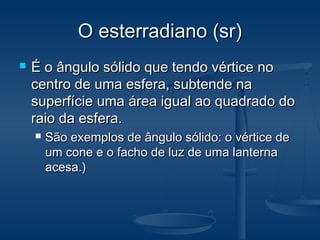 O esterradiano (sr)O esterradiano (sr)
 É o ângulo sólido que tendo vértice noÉ o ângulo sólido que tendo vértice no
centro de uma esfera, subtende nacentro de uma esfera, subtende na
superfície uma área igual ao quadrado dosuperfície uma área igual ao quadrado do
raio da esfera.raio da esfera.
 São exemplos de ângulo sólido: o vértice deSão exemplos de ângulo sólido: o vértice de
um cone e o facho de luz de uma lanternaum cone e o facho de luz de uma lanterna
acesa.)acesa.)
 