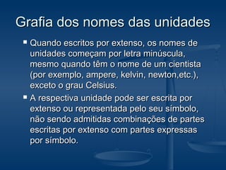 Grafia dos nomes das unidadesGrafia dos nomes das unidades
 Quando escritos por extenso, os nomes deQuando escritos por extenso, os nomes de
unidades começam por letra minúscula,unidades começam por letra minúscula,
mesmo quando têm o nome de um cientistamesmo quando têm o nome de um cientista
(por exemplo, ampere, kelvin, newton,etc.),(por exemplo, ampere, kelvin, newton,etc.),
exceto o grau Celsius.exceto o grau Celsius.
 A respectiva unidade pode ser escrita porA respectiva unidade pode ser escrita por
extenso ou representada pelo seu símbolo,extenso ou representada pelo seu símbolo,
não sendo admitidas combinações de partesnão sendo admitidas combinações de partes
escritas por extenso com partes expressasescritas por extenso com partes expressas
por símbolo.por símbolo.
 