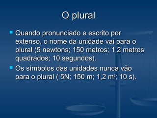 O pluralO plural
 Quando pronunciado e escrito porQuando pronunciado e escrito por
extenso, o nome da unidade vai para oextenso, o nome da unidade vai para o
plural (5 newtons; 150 metros; 1,2 metrosplural (5 newtons; 150 metros; 1,2 metros
quadrados; 10 segundos).quadrados; 10 segundos).
 Os símbolos das unidades nunca vãoOs símbolos das unidades nunca vão
para o plural ( 5N; 150 m; 1,2 mpara o plural ( 5N; 150 m; 1,2 m22
; 10 s).; 10 s).
 