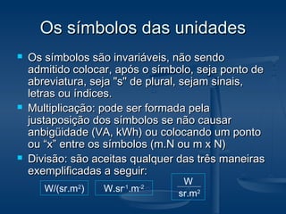 Os símbolos das unidadesOs símbolos das unidades
 Os símbolos são invariáveis, não sendoOs símbolos são invariáveis, não sendo
admitido colocar, após o símbolo, seja ponto deadmitido colocar, após o símbolo, seja ponto de
abreviatura, seja "s" de plural, sejam sinais,abreviatura, seja "s" de plural, sejam sinais,
letras ou índices.letras ou índices.
 Multiplicação: pode ser formada pelaMultiplicação: pode ser formada pela
justaposição dos símbolos se não causarjustaposição dos símbolos se não causar
anbigüidade (VA, kWh) ou colocando um pontoanbigüidade (VA, kWh) ou colocando um ponto
ou “x” entre os símbolos (m.N ou m x N)ou “x” entre os símbolos (m.N ou m x N)
 Divisão: são aceitas qualquer das três maneirasDivisão: são aceitas qualquer das três maneiras
exemplificadas a seguir:exemplificadas a seguir:
W/(sr.m2
) W.sr-1
.m-2
W
sr.m2
 