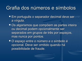 Grafia dos números e símbolosGrafia dos números e símbolos
 Em português o separador decimal deve serEm português o separador decimal deve ser
a vírgula.a vírgula.
 Os algarismos que compõem as partes inteiraOs algarismos que compõem as partes inteira
ou decimal podem opcionalmente serou decimal podem opcionalmente ser
separados em grupos de três por espaços,separados em grupos de três por espaços,
mas nunca por pontos.mas nunca por pontos.
 O espaço entre o número e o símbolo éO espaço entre o número e o símbolo é
opcional. Deve ser omitido quando háopcional. Deve ser omitido quando há
possibilidade de fraude.possibilidade de fraude.
 