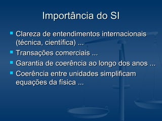Importância do SIImportância do SI
 Clareza de entendimentos internacionaisClareza de entendimentos internacionais
(técnica, científica) ...(técnica, científica) ...
 Transações comerciais ...Transações comerciais ...
 Garantia de coerência ao longo dos anos ...Garantia de coerência ao longo dos anos ...
 Coerência entre unidades simplificamCoerência entre unidades simplificam
equações da física ...equações da física ...
 