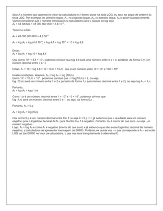 Seja Ai o número que aparece no visor da calculadora no i-ésimo toque na tecla LOG, ou seja, no toque de ordem i da
tecla LOG. Por exemplo, no primeiro toque, A1, no segundo toque, A2, no terceiro toque, A3 e assim sucessivamente.
Vamos considerar que o número introduzido na calculadora para o cálculo do log seja
A0 = 48 bilhões = 48 000 000 000 = 4,8.1010.

Teremos então:

A0 = 48 000 000 000 = 4,8.1010

A1 = log A0 = log (4,8.1010) = log 4,8 + log 1010 = 10 + log 4,8


Então:
A2 = log A1 = log 10 + log 4,8

Ora, como 10° < 4,8 < 10¹, podemos concluir que log 4,8 será uma número entre 0 e 1 e, portanto, da forma 0,m (um
número decimal entre 0 e 1).

Então, A1 = 10 + log 4,8 = 10 + 0,m = 10,m , que é um número entre 10 = 10¹ e 100 = 10².

Nestas condições, teremos: A2 = log A1 = log (10,m)
Como 101 < 10,m < 102 , podemos concluir que l < log(10,m) < 2, ou seja,
log (10,m) será um número entre 1 e 2 e portanto da forma 1,n (um número decimal entre 1 e 2), ou seja log A 2 = 1,n.

Portanto,
A3 = log A2 = log (1,n)

Como 1,n é um número decimal entre 1 = 100 e 10 = 101, podemos afirmar que
log (1,n) será um número decimal entre 0 e 1, ou seja, da forma 0,p .

Portanto, A3 = 0,p

A4 = log A3 = log (0,p)

Ora, como 0,p é um número decimal entre 0 e 1 ou seja 0 < 0,p < 1, já sabemos que o resultado será um número
negativo pois o logaritmo decimal de N, para N entre 0 e 1 é negativo. Portanto, A 4 é menor do que zero, ou seja, um
número negativo.
Logo, A5 = log A4 e como A4 é negativo (menor do que zero) e já sabemos que não existe logaritmo decimal de número
negativo, a calculadora vai apresentar mensagem de ERRO. Portanto, na quinta vez - o que corresponde a A 5 - ao teclar
LOG vai dar ERRO no visor da calculadora, o que nos leva tranquilamente à alternativa D.
 