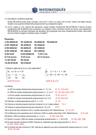 www.matematiques.com.br
11) Considere o problema seguinte:
Dividir R$ 448,00 entre duas crianças, uma com 7 anos e a outra com 9 anos. Cada uma delas deverá
receber uma quantia diretamente proporcional à sua respectiva idade.
12) O Sr. Lopes e o Sr. Garcia são parceiros. Lopes investiu inicialmente R$ 22.000,00 e Garcia investiu
inicialmente R$ 48.000,00 para montarem um negócio. Eles combinam dividir os lucros, que totalizaram
R$ 89.600,00 no primeiro semestre de atividade, em proporção aos seus investimentos iniciais. Que parte
do lucro total do negócio receberá cada um deles?
Respostas:
1) R$ 288000,00 R$ 192000,00 R$ 96000,00 R$ 64000,00
2) R$ 100000,00 R$ 45000,00 R$ 35000,00
3) R$ 56000,00 R$ 28000,00 R$ 16000,00
4) R$ 10000,00 R$ 14000,00 R$ 12000,00
5) R$ 56,00 6) R$ 200000,00 7) 637,5 km
8) 72,8 pontos 9) 20 horas 10) 12 homens
11) R$ 196,00 R$ 252,00
12) R$ 28160,00 R$ 61440,00
13)Qual o valor de a, b e c, em cada item?
a) a + b + c = 31 b) a + b + c = 24
a = b = c_ a . 30 = b . 40 = c . 24
1/3 1/2 1/5
a) R:10,15 e 6 b) R: 8, 6 e 10
14) Divida:
a) 357 em partes diretamente proporcionais a 1, 7 e 13. R: 17, 119 e 221
b) 1650 em partes diretamente proporcionais a 1, 3, 4 e 7. R: 110, 330, 440 e 770
c) 45 em partes inversamente proporcionais a 3, 4 e 6. R: 20, 15 e 10
d) 295 em partes inversamente proporcionais a 5,1 e 9. R: 45, 225 e 25
15) Calcular a média geométrica entre 3 e 1/12. R: 1/2
16) Calcule a terceira proporcional dos números 2 e 4 ( nesta ordem). R: 8
17) Calcule a quarta proporcional dos números 8, 12 e 10. R:15
18) A soma de dois números é 39 e a razão entre eles é 4/9. Determine-os. R: 12 e 27
19) A diferença dos quadrados de 2 números é 336 e a razão entre eles é 5/2. Determine-os. R: 8 e 20
20) Dividir 1200 em partes proporcionais a 1, 2 e 3. R: 200, 400, 600
21) Dividir o número 1800 em partes inversamente proporcionais a 1, 3/2 e 2/5. R: 432, 288, 1080
22) A soma de três números é 3200. Calcule-os, sabendo que são proporcionais a 1, 3 e 4.
R: 400, 1200 e 1600.
24) O produto de três números é 192. Calcule-os sabendo que são inversamente proporcionais a 3, 4 e 6.
R: 24, 72 e 96
 