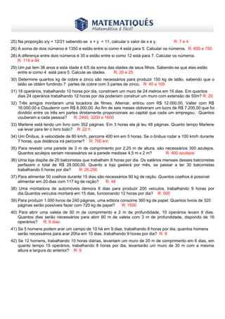 www.matematiques.com.br
25) Na proporção x/y = 12/21 sabendo-se x + y = 11, calcular o valor de x e y. R: 7 e 4
26) A soma de dois números é 1350 e estão entre si como 4 está para 5. Calcular os números. R: 600 e 750
28) A diferença entre dois números é 35 e estão entre si como 12 está para 7. Calcular os números.
R: 119 e 84
29) Um pai tem 36 anos e esta idade é 4/5 da soma das idades de seus filhos. Sabendo-se que elas estão
entre si como 4 está para 5. Calcule as idades. R: 20 e 25
30) Determine quantos kg de cobre e zinco são necessários para produzir 150 kg de latão, sabendo que o
latão se obtém fundindo 7 partes de cobre com 3 partes de zinco. R: 45 e 105
31) 18 operários, trabalhando 10 horas por dia, constroem um muro de 24 metros em 16 dias. Em quantos
dias 24 operários trabalhando 12 horas por dia poderiam construir um muro com extensão de 50m? R: 20
32) Três amigos montaram uma locadora de filmes. Altemar, entrou com R$ 12.000,00, Valter com R$
16.000,00 e Claudemir com R$ 8.000,00. Ao fim de seis meses obtiveram um lucro de R$ 7.200,00 que foi
dividido entre os três em partes diretamente proporcionais ao capital que cada um empregou. Quantos
couberam a cada pessoa? R: 2400, 3200 e 1600
33) Marlene está lendo um livro com 352 páginas. Em 3 horas ela já leu 48 páginas. Quanto tempo Marlene
vai levar para ler o livro todo? R: 22 h
34) Um Ônibus, á velocidade de 80 km/h, percorre 400 km em 5 horas. Se o ônibus rodar a 100 km/h durante
7 horas, que distância irá percorrer? R: 700 km
35) Para revestir uma parede de 3 m de comprimento por 2,25 m de altura, são necessários 300 azulejos.
Quantos azulejos seriam necessários se a parede medisse 4,5 m x 2 m? R: 400 azulejos
36) Uma loja dispõe de 20 balconistas que trabalham 8 horas por dia. Os salários mensais desses balconistas
perfazem o total de R$ 28.000,00. Quanto a loja gastará por mês, se passar a ter 30 balconistas
trabalhando 5 horas por dia? R: 26.250
37) Para alimentar 50 coelhos durante 15 dias são necessários 90 kg de ração. Quantos coelhos é possível
alimentar em 20 dias com 117 kg de ração? R: 48
38) Uma montadora de automóveis demora 8 dias para produzir 200 veículos, trabalhando 9 horas por
dia.Quantos veículos montará em 15 dias, funcionando 12 horas por dia? R: 500
39) Para produzir 1.000 livros de 240 páginas, uma editora consome 360 kg de papel. Quantos livros de 320
páginas serão possíveis fazer com 720 kg de papel? R: 1500
40) Para abrir uma valeta de 50 m de comprimento e 2 m de profundidade, 10 operários levam 6 dias.
Quantos dias serão necessários para abrir 80 m de valeta com 3 m de profundidade, dispondo de 16
operários? R: 9 dias.
41) Se 5 homens podem arar um campo de 10 há em 9 dias, trabalhando 8 horas por dia, quantos homens
serão necessários para arar 20ha em 10 dias, trabalhando 9 horas por dia? R: 8
42) Se 12 homens, trabalhando 10 horas diárias, levantam um muro de 20 m de comprimento em 6 dias, em
quanto tempo 15 operários, trabalhando 8 horas por dia, levantarão um muro de 30 m com a mesma
altura e largura do anterior? R: 9
 