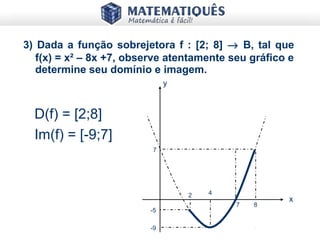 3) Dada a função sobrejetora f : [2; 8] → B, tal que
f(x) = x² – 8x +7, observe atentamente seu gráfico e
determine seu domínio e imagem.
D(f) = [2;8]
Im(f) = [-9;7]
y
x
7
-5
2 4
7 8
-9
 