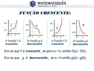 A função f é
crescente
A função f é
crescente
A função g é
decrescente
A função g é
decrescente
a b
g
g(a)
g(b)
a b
f
f(a)
f(b)
O a b
f
f(a)
f(b)
O a b
g
g(a)
g(b)
Diz-se que f é crescente, se para a < b, então f(a) < f(b).
FUNÇÃO CRESCENTE:
Diz-se que g é decrescente, se a < b então g(a) > g(b).
 