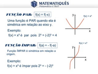 FUNÇÃO PAR: f(x) = f(-x)
Exemplo:
f(x) = x² é par pois 2² = (-2)² = 4
FUNÇÃO ÍMPAR: f(a) = - f(-a)
Exemplo:
f(x) = x³ é ímpar pois 2³ = - (-2)³
Uma função é PAR quando ela é
simétrica em relação ao eixo y.
Função ÍMPAR é simétrica em relação a
origem.
y
x
f(x) = x²
y
x
f(x) = x³
 