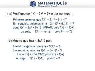 4) a) Verifique se f(x) = 2x³ + 5x é par ou ímpar:
Primeiro vejamos que f(1) = 2.1³ + 5.1 = 7
Em seguida, vejamos f(-1) = 2.(-1)³ + 5.(-1) = -7
Logo f(x) = 2x³ + 5x é ÍMPAR, pois f(x) = - f(-x)
ou seja, f(1) = - f(-1), pois 7 = - (-7)
b) Mostre que f(x) = 3x² é par:
Primeiro vejamos que f(1) = 3(1)² = 3
Em seguida, vejamos f(-1) = 3(-1)² = 3
Logo f(x) = x² é PAR, pois f(x) = f(-x)
ou seja, f(1) = f(-1), pois 3 = 3
 