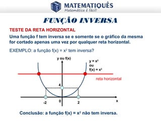 x
y ou f(x)
y = x2
ou
f(x) = x2
2-2
4
0
TESTE DA RETA HORIZONTAL
Uma função f tem inversa se e somente se o gráfico da mesma
for cortado apenas uma vez por qualquer reta horizontal.
EXEMPLO: a função f(x) = x2
tem inversa?
reta horizontal
FUNÇÃO INVERSA
Conclusão: a função f(x) = x2
não tem inversa.
 