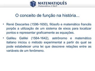 O conceito de função na história...
• René Descartes (1596-1650), filósofo e matemático francês
porpôs a utilização de um sistema de eixos para localizar
pontos e representar graficamente as equações.
• Galileu Galilei (1564-1642), astrônomo e matemático
italiano iniciou o método experimental a partir do qual se
pode estabelecer uma lei que descreve relações entre as
variáveis de um fenômeno.
 
